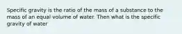 Specific gravity is the ratio of the mass of a substance to the mass of an equal volume of water. Then what is the specific gravity of water