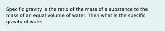 Specific gravity is the ratio of the mass of a substance to the mass of an equal volume of water. Then what is the specific gravity of water