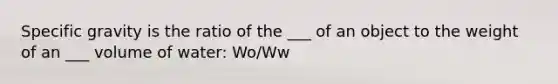 Specific gravity is the ratio of the ___ of an object to the weight of an ___ volume of water: Wo/Ww