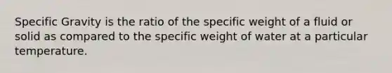 Specific Gravity is the ratio of the specific weight of a fluid or solid as compared to the specific weight of water at a particular temperature.