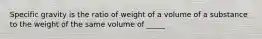 Specific gravity is the ratio of weight of a volume of a substance to the weight of the same volume of _____