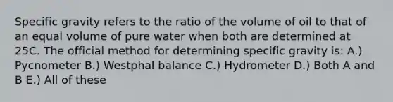 Specific gravity refers to the ratio of the volume of oil to that of an equal volume of pure water when both are determined at 25C. The official method for determining specific gravity is: A.) Pycnometer B.) Westphal balance C.) Hydrometer D.) Both A and B E.) All of these