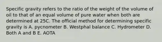 Specific gravity refers to the ratio of the weight of the volume of oil to that of an equal volume of pure water when both are determined at 25C. The official method for determining specific gravity is A. pycnometer B. Westphal balance C. Hydrometer D. Both A and B E. AOTA