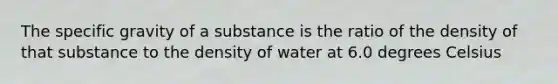 The specific gravity of a substance is the ratio of the density of that substance to the density of water at 6.0 degrees Celsius