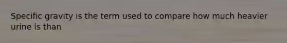 Specific gravity is the term used to compare how much heavier urine is than