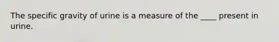 The specific gravity of urine is a measure of the ____ present in urine.