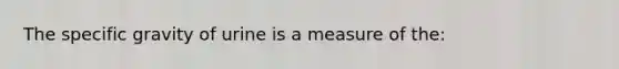 The specific gravity of urine is a measure of the: