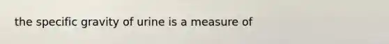 the specific gravity of urine is a measure of