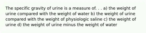 The specific gravity of urine is a measure of. . . a) the weight of urine compared with the weight of water b) the weight of urine compared with the weight of physiologic saline c) the weight of urine d) the weight of urine minus the weight of water