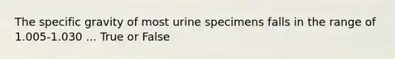 The specific gravity of most urine specimens falls in the range of 1.005-1.030 ... True or False