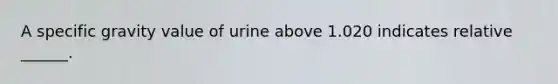 A specific gravity value of urine above 1.020 indicates relative ______.