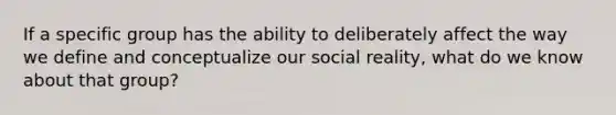 If a specific group has the ability to deliberately affect the way we define and conceptualize our social reality, what do we know about that group?