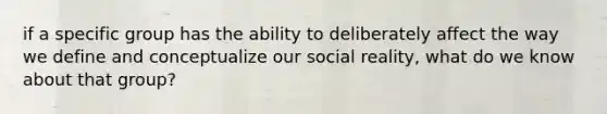 if a specific group has the ability to deliberately affect the way we define and conceptualize our social reality, what do we know about that group?