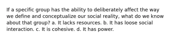 If a specific group has the ability to deliberately affect the way we define and conceptualize our social reality, what do we know about that group? a. It lacks resources. b. It has loose social interaction. c. It is cohesive. d. It has power.