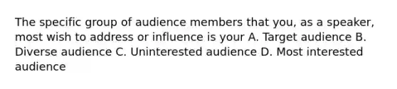 The specific group of audience members that you, as a speaker, most wish to address or influence is your A. Target audience B. Diverse audience C. Uninterested audience D. Most interested audience