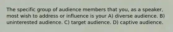 The specific group of audience members that you, as a speaker, most wish to address or influence is your A) diverse audience. B) uninterested audience. C) target audience. D) captive audience.