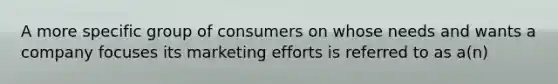 A more specific group of consumers on whose needs and wants a company focuses its marketing efforts is referred to as a(n)