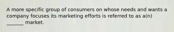 A more specific group of consumers on whose needs and wants a company focuses its marketing efforts is referred to as a(n) _______ market.