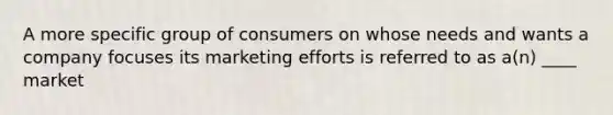 A more specific group of consumers on whose needs and wants a company focuses its marketing efforts is referred to as a(n) ____ market