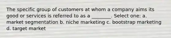 The specific group of customers at whom a company aims its good or services is referred to as a ________. Select one: a. market segmentation b. niche marketing c. bootstrap marketing d. target market