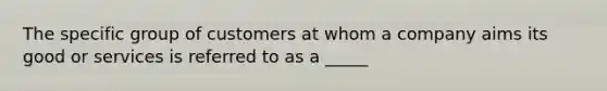 The specific group of customers at whom a company aims its good or services is referred to as a _____