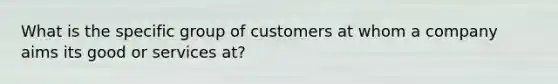 What is the specific group of customers at whom a company aims its good or services at?