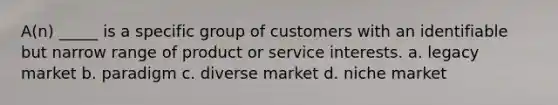 A(n) _____ is a specific group of customers with an identifiable but narrow range of product or service interests. a. legacy market b. paradigm c. diverse market d. niche market