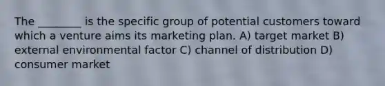 The ________ is the specific group of potential customers toward which a venture aims its marketing plan. A) target market B) external environmental factor C) channel of distribution D) consumer market