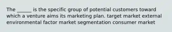 The ______ is the specific group of potential customers toward which a venture aims its marketing plan. target market external environmental factor market segmentation consumer market