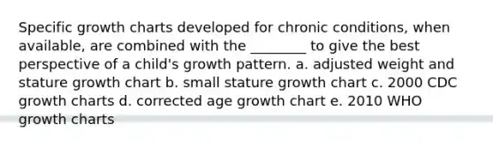 Specific growth charts developed for chronic conditions, when available, are combined with the ________ to give the best perspective of a child's growth pattern. a. adjusted weight and stature growth chart b. small stature growth chart c. 2000 CDC growth charts d. corrected age growth chart e. 2010 WHO growth charts