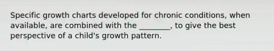 Specific growth charts developed for chronic conditions, when available, are combined with the ________, to give the best perspective of a child's growth pattern.