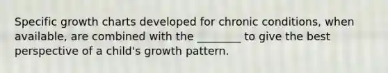 Specific growth charts developed for chronic conditions, when available, are combined with the ________ to give the best perspective of a child's growth pattern.