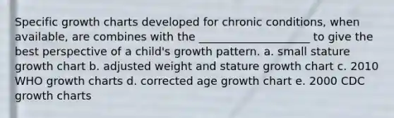 Specific growth charts developed for chronic conditions, when available, are combines with the ____________________ to give the best perspective of a child's growth pattern. a. small stature growth chart b. adjusted weight and stature growth chart c. 2010 WHO growth charts d. corrected age growth chart e. 2000 CDC growth charts