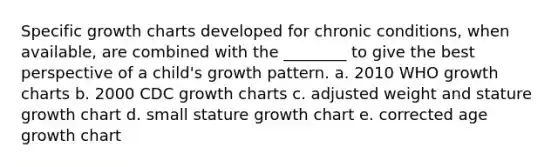 Specific growth charts developed for chronic conditions, when available, are combined with the ________ to give the best perspective of a child's growth pattern. a. 2010 WHO growth charts b. 2000 CDC growth charts c. adjusted weight and stature growth chart d. small stature growth chart e. corrected age growth chart