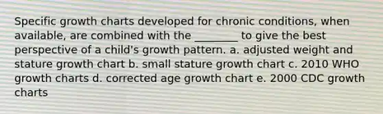 Specific growth charts developed for chronic conditions, when available, are combined with the ________ to give the best perspective of a child's growth pattern. a. adjusted weight and stature growth chart b. small stature growth chart c. 2010 WHO growth charts d. corrected age growth chart e. 2000 CDC growth charts