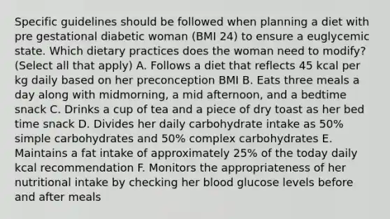 Specific guidelines should be followed when planning a diet with pre gestational diabetic woman (BMI 24) to ensure a euglycemic state. Which dietary practices does the woman need to modify? (Select all that apply) A. Follows a diet that reflects 45 kcal per kg daily based on her preconception BMI B. Eats three meals a day along with midmorning, a mid afternoon, and a bedtime snack C. Drinks a cup of tea and a piece of dry toast as her bed time snack D. Divides her daily carbohydrate intake as 50% simple carbohydrates and 50% complex carbohydrates E. Maintains a fat intake of approximately 25% of the today daily kcal recommendation F. Monitors the appropriateness of her nutritional intake by checking her blood glucose levels before and after meals