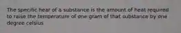 The specific hear of a substance is the amount of heat required to raise the temperature of one gram of that substance by one degree celsius