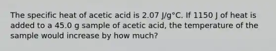 The specific heat of acetic acid is 2.07 J/g°C. If 1150 J of heat is added to a 45.0 g sample of acetic acid, the temperature of the sample would increase by how much?