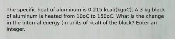 The specific heat of aluminum is 0.215 kcal/(kgoC). A 3 kg block of aluminum is heated from 10oC to 150oC. What is the change in the internal energy (in units of kcal) of the block? Enter an integer.