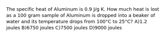 The specific heat of Aluminum is 0.9 J/g K. How much heat is lost as a 100 gram sample of Aluminum is dropped into a beaker of water and its temperature drops from 100°C to 25°C? A)1.2 joules B)6750 joules C)7500 joules D)9000 joules