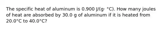 The specific heat of aluminum is 0.900 J/(g· °C). How many joules of heat are absorbed by 30.0 g of aluminum if it is heated from 20.0°C to 40.0°C?