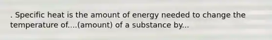 . Specific heat is the amount of energy needed to change the temperature of....(amount) of a substance by...