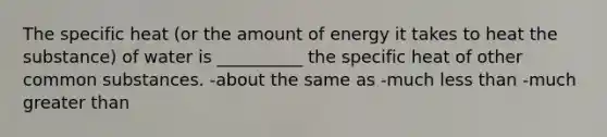 The specific heat (or the amount of energy it takes to heat the substance) of water is __________ the specific heat of other common substances. -about the same as -much less than -much greater than