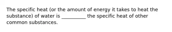 The specific heat (or the amount of energy it takes to heat the substance) of water is __________ the specific heat of other common substances.