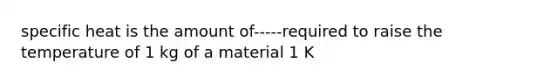 specific heat is the amount of-----required to raise the temperature of 1 kg of a material 1 K