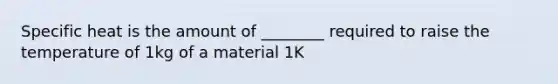 Specific heat is the amount of ________ required to raise the temperature of 1kg of a material 1K