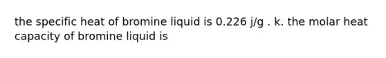 the specific heat of bromine liquid is 0.226 j/g . k. the molar heat capacity of bromine liquid is