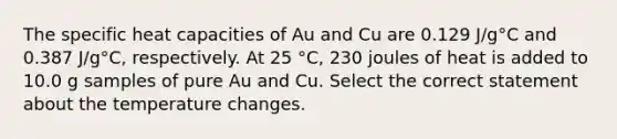 The specific heat capacities of Au and Cu are 0.129 J/g°C and 0.387 J/g°C, respectively. At 25 °C, 230 joules of heat is added to 10.0 g samples of pure Au and Cu. Select the correct statement about the temperature changes.