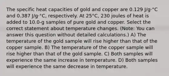 The specific heat capacities of gold and copper are 0.129 J/g·°C and 0.387 J/g·°C, respectively. At 25°C, 230 joules of heat is added to 10.0-g samples of pure gold and copper. Select the correct statement about temperature changes. (Note: You can answer this question without detailed calculations.) A) The temperature of the gold sample will rise higher than that of the copper sample. B) The temperature of the copper sample will rise higher than that of the gold sample. C) Both samples will experience the same increase in temperature. D) Both samples will experience the same decrease in temperature.