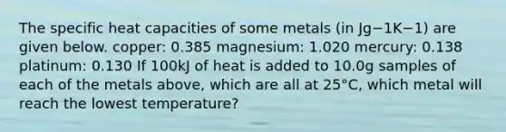 The specific heat capacities of some metals (in Jg−1K−1) are given below. copper: 0.385 magnesium: 1.020 mercury: 0.138 platinum: 0.130 If 100kJ of heat is added to 10.0g samples of each of the metals above, which are all at 25°C, which metal will reach the lowest temperature?